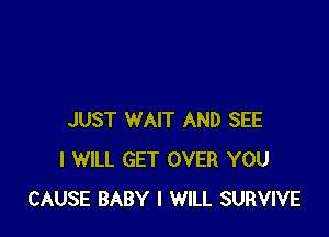 JUST WAIT AND SEE
I WILL GET OVER YOU
CAUSE BABY I WILL SURVIVE