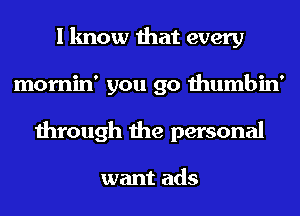 I know that every
mornin' you go thumbin'
through the personal

want ads