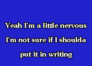 Yeah I'm a little nervous
I'm not sure if I shoulda

put it in writing