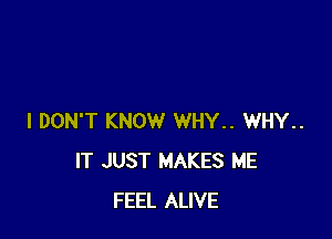 I DON'T KNOW WHY.. WHY..
IT JUST MAKES ME
FEEL ALIVE