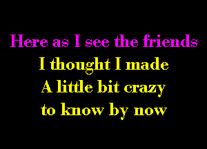Here as I see the friends
I thought I made

A little bit crazy
to know by now