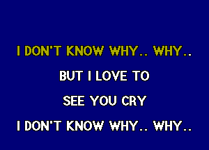 I DON'T KNOW WHY.. WHY..

BUT I LOVE TO
SEE YOU CRY
I DON'T KNOW WHY.. WHY..