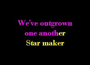 W e've outgrmm

one another
Star maker