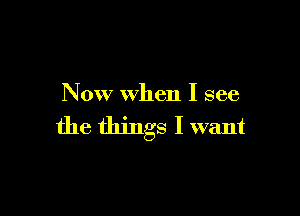 Now when I see

the things I want