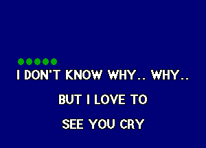 I DON'T KNOW WHY.. WHY..
BUT I LOVE TO
SEE YOU CRY