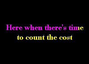 Here When there's time
to count the cost
