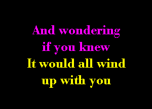 And wondering
if you knew

It would all wind

up with you

Q