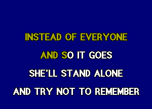 INSTEAD OF EVERYONE
AND SO IT GOES
SHE'LL STAND ALONE
AND TRY NOT TO REMEMBER