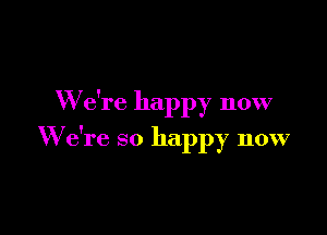 W e're happy now

We're so happy now