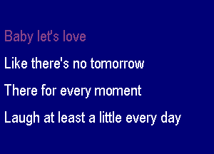 Like there's no tomorrow

There for every moment

Laugh at least a little every day