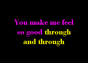 You make me feel

so good through
and through

g