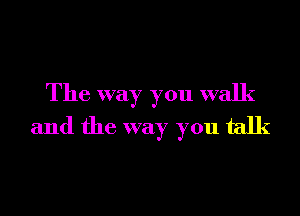 The way you walk
and the way you talk