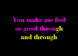 You make me feel

so good through
and through

g