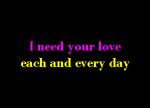 I need your love

each and every day