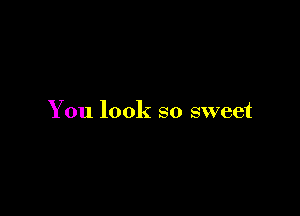 You look so sweet