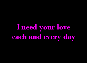 I need your love

each and every day