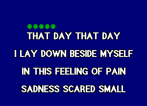 THAT DAY THAT DAY
I LAY DOWN BESIDE MYSELF
IN THIS FEELING OF PAIN
SADNESS SCARED SMALL