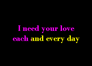 I need your love

each and every day
