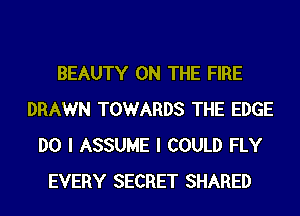 BEAUTY ON THE FIRE
DRAWN TOWARDS THE EDGE
DO I ASSUME I COULD FLY
EVERY SECRET SHARED