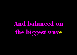 And balanced on

the biggest wave
