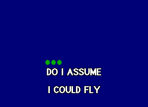 DO I ASSUME
I COULD FLY