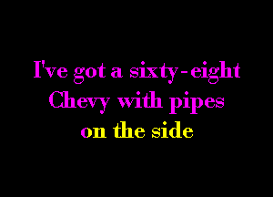I've got a sixty-eight

Chevy with pipes

on the side