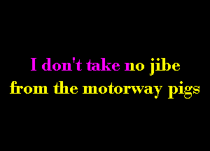 I don't take 110 jibe

from the motorway pigs