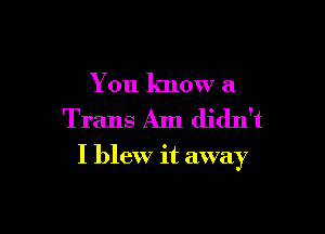 You know a
Trans Am didn't

I blew it away