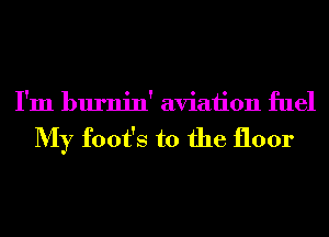 I'm burnin' aviation fuel

My foot's t0 the floor