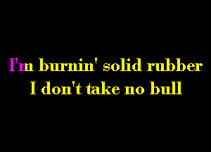I'm burnin' solid rubber
I don't take 110 bull