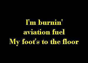 I'm burnin'

aviation fuel

My foot's t0 the floor