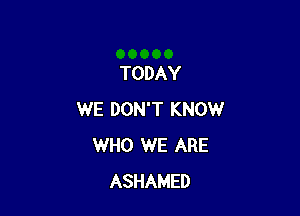 TODAY

WE DON'T KNOW
WHO WE ARE
ASHAMED