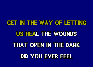 GET IN THE WAY OF LETTING
US HEAL THE WOUNDS
THAT OPEN IN THE DARK
DID YOU EVER FEEL