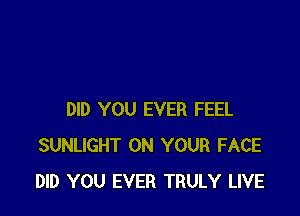 DID YOU EVER FEEL
SUNLIGHT ON YOUR FACE
DID YOU EVER TRULY LIVE