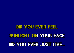 DID YOU EVER FEEL
SUNLIGHT ON YOUR FACE
DID YOU EVER JUST LIVE..