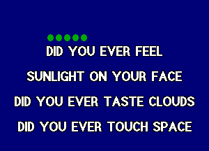 DID YOU EVER FEEL
SUNLIGHT ON YOUR FACE
DID YOU EVER TASTE CLOUDS
DID YOU EVER TOUCH SPACE