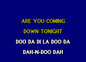 ARE YOU COMING

DOWN TONIGHT
D00 DA DI LA DOO DA
DAH-N-DOO DAH