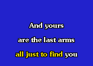 And yours

are the last arms

all just to find you