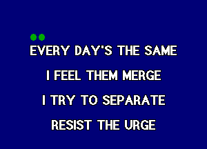 EVERY DAY'S THE SAME
I FEEL THEM MERGE
I TRY TO SEPARATE
RESIST THE URGE