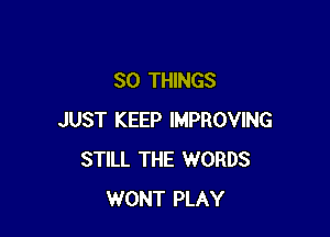 SO THINGS

JUST KEEP IMPROVING
STILL THE WORDS
WONT PLAY