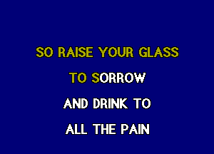 SO RAISE YOUR GLASS

T0 SORROW
AND DRINK TO
ALL THE PAIN