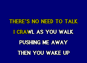 THERE'S NO NEED TO TALK

I CRAWL AS YOU WALK
PUSHING ME AWAY
THEN YOU WAKE UP