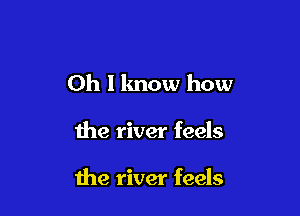 Oh I know how

the river feels

the river feels