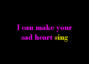 I can make your

sad heart sing
