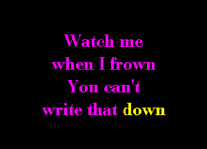 Watch me
when I frown
You can't

write that down