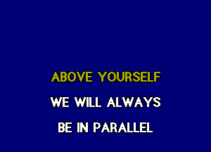 ABOVE YOURSELF
WE WILL ALWAYS
BE IN PARALLEL
