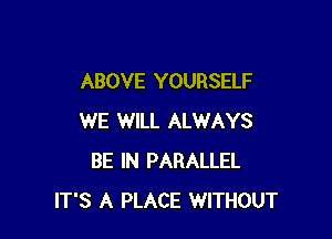 ABOVE YOURSELF

WE WILL ALWAYS
BE IN PARALLEL
IT'S A PLACE WITHOUT