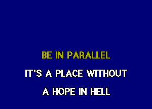 BE IN PARALLEL
IT'S A PLACE WITHOUT
A HOPE IN HELL