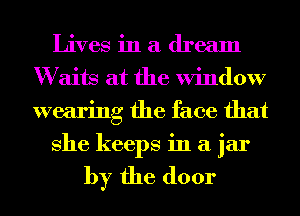 Lives in a dream
W aits at the Window
wearing the face that

She keeps in a jar

by the door