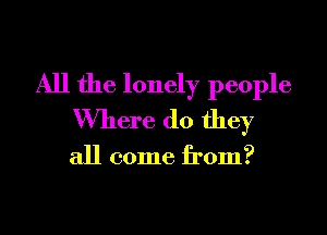 All the lonely people

Where do they

all come from?